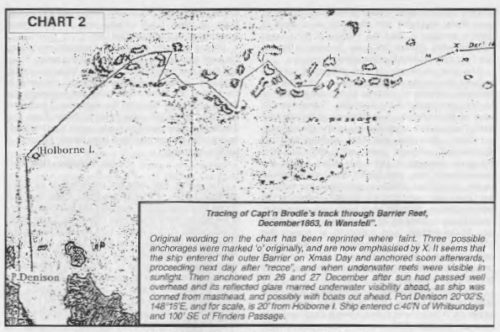 Tracing of Capt'n Brodie's track through Barrier Reef, December 1863, in Wansfell. Original wording on the chart has been reprinted where faint. Three possible anchorages were marked `o' originally, and are now emphasised by X. It seems that the ship entered the outer Barrier on Xmas Day and anchored soon afterwards, proceeding next day after "recce", and when underwater reefs were visible in sunlight. Then anchored pm 26 and 27 December after sun had passed well overhead and its reflected glare marred underwater visibility ahead, as ship was conned from masthead, and possibly with boats out ahead. Port Denison 20°02'S, 148°16'E, and for scale, is 20' from Holborne I. Ship entered c.40'N of Whitsundays and 100' SE of Flinders Passage